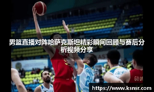男篮直播对阵哈萨克斯坦精彩瞬间回顾与赛后分析视频分享