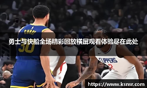 勇士与快船全场精彩回放横屏观看体验尽在此处